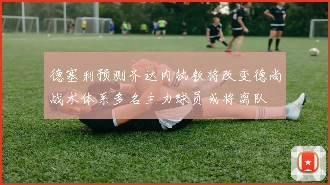 德塞利预测齐达内执教将改变德尚战术体系多名主力球员或将离队