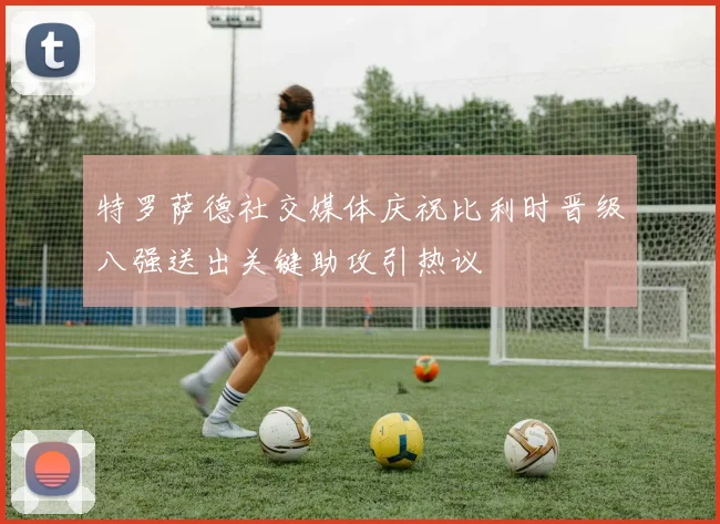 特罗萨德社交媒体庆祝比利时晋级八强送出关键助攻引热议