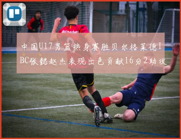 中国U17男篮热身赛胜贝尔格莱德IBC张懿赵杰表现出色贡献16分2助攻2抢断