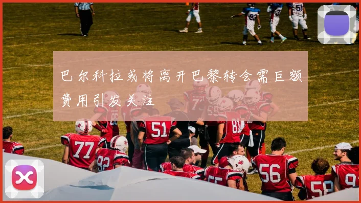 巴尔科拉或将离开巴黎转会需巨额费用引发关注