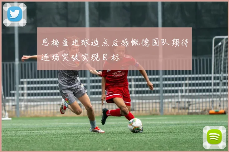 恩梅查进球造点后感慨德国队期待逐场突破实现目标