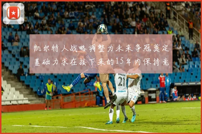 凯尔特人战略调整为未来争冠奠定基础力求在接下来的15年内保持竞争优势