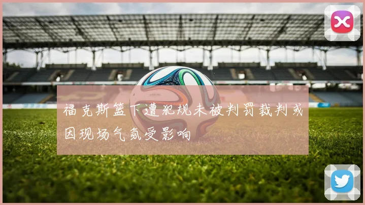 福克斯篮下遭犯规未被判罚裁判或因现场气氛受影响
