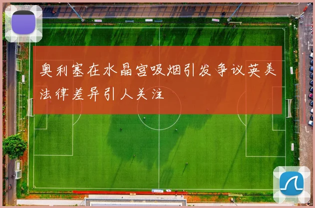 奥利塞在水晶宫吸烟引发争议英美法律差异引人关注