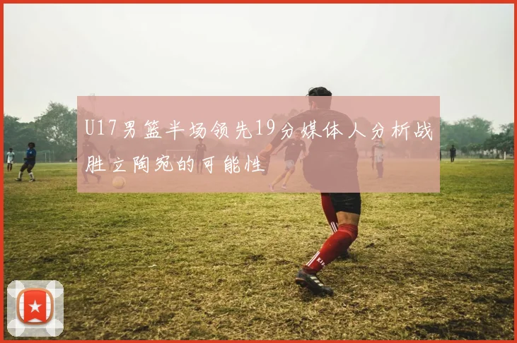 U17男篮半场领先19分媒体人分析战胜立陶宛的可能性