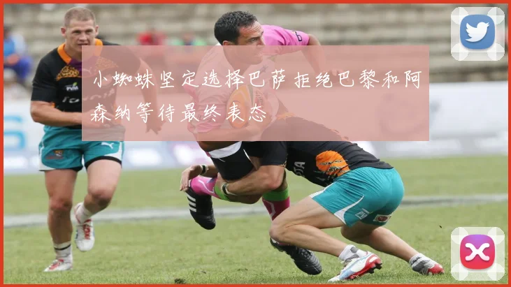 小蜘蛛坚定选择巴萨拒绝巴黎和阿森纳等待最终表态